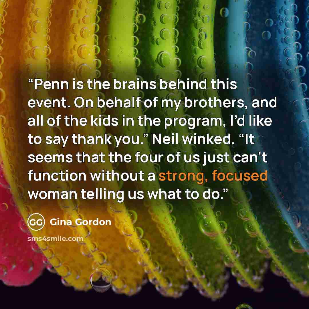 “Penn is the brains behind this event. On behalf of my brothers, and all of the kids in the program, I’d like to say thank you.” Neil winked. “It seems that the four of us just can’t function without a strong, focused woman telling us what to do.” quote by Gina Gordon