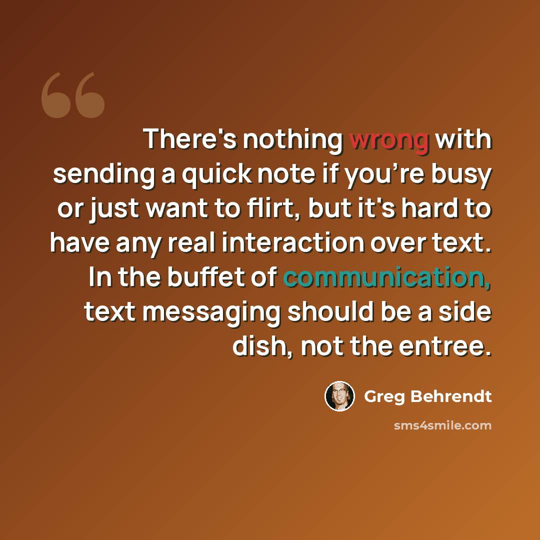 “There's nothing wrong with sending a quick note if you're busy or just want to flirt, but it's hard to have any real interaction over text. In the buffet of communication, text messaging should be a side dish, not the entree.” quote by Greg Behrendt