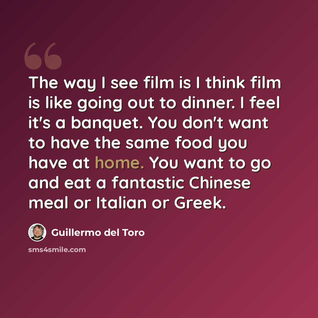 “The way I see film is I think film is like going out to dinner. I feel it's a banquet. You don't want to have the same food you have at home. You want to go and eat a fantastic Chinese meal or Italian or Greek.” quote by Guillermo del Toro