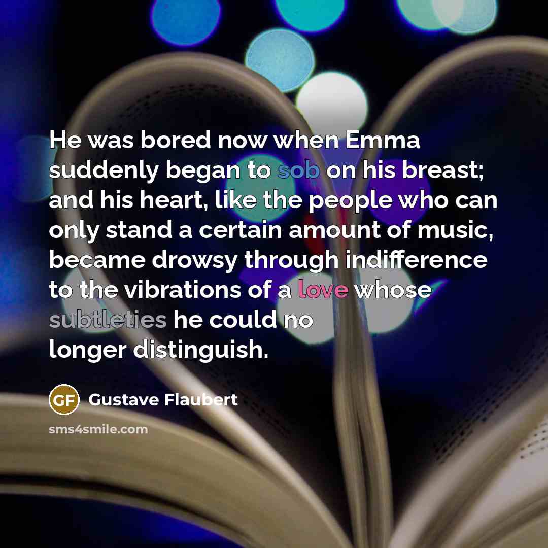 “He was bored now when Emma suddenly began to sob on his breast; and his heart, like the people who can only stand a certain amount of music, became drowsy through indifference to the vibrations of a love whose subtleties he could no longer distinguish.” quote by Gustave Flaubert