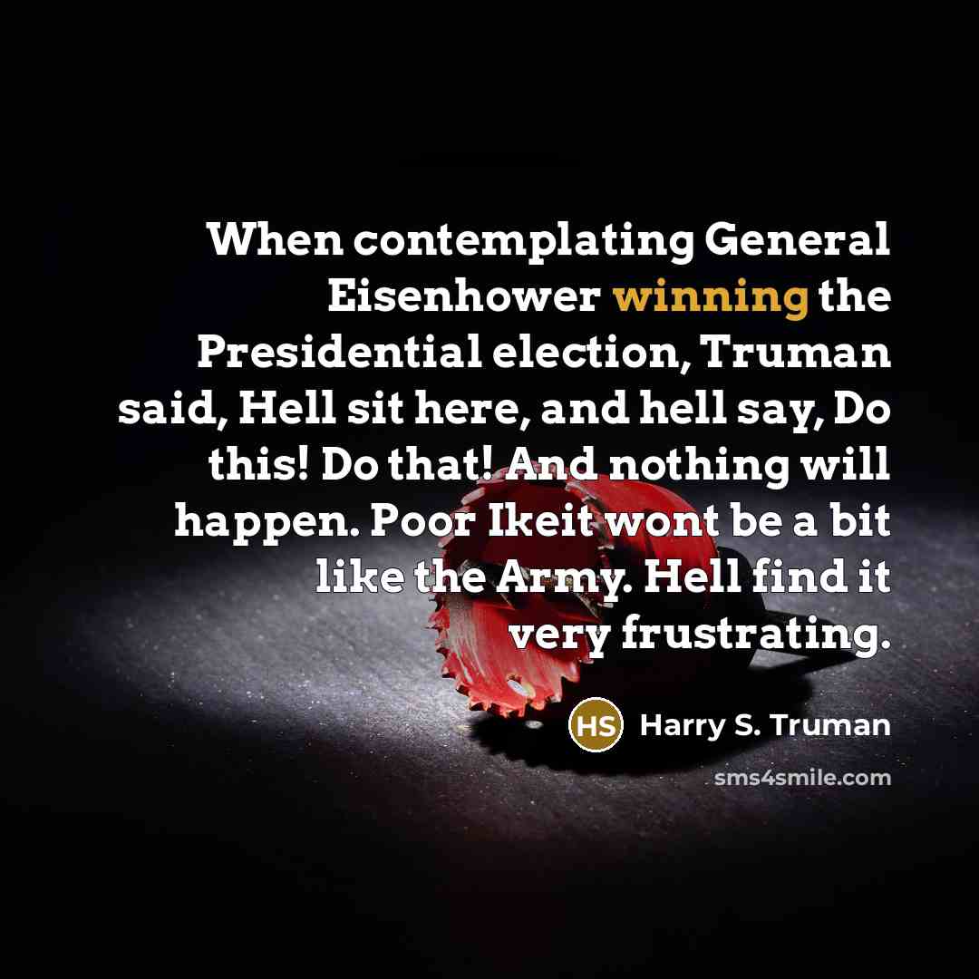 “When contemplating General Eisenhower winning the Presidential election, Truman said, Hell sit here, and hell say, Do this! Do that! And nothing will happen. Poor Ikeit wont be a bit like the Army. Hell find it very frustrating.” quote by Harry S. Truman