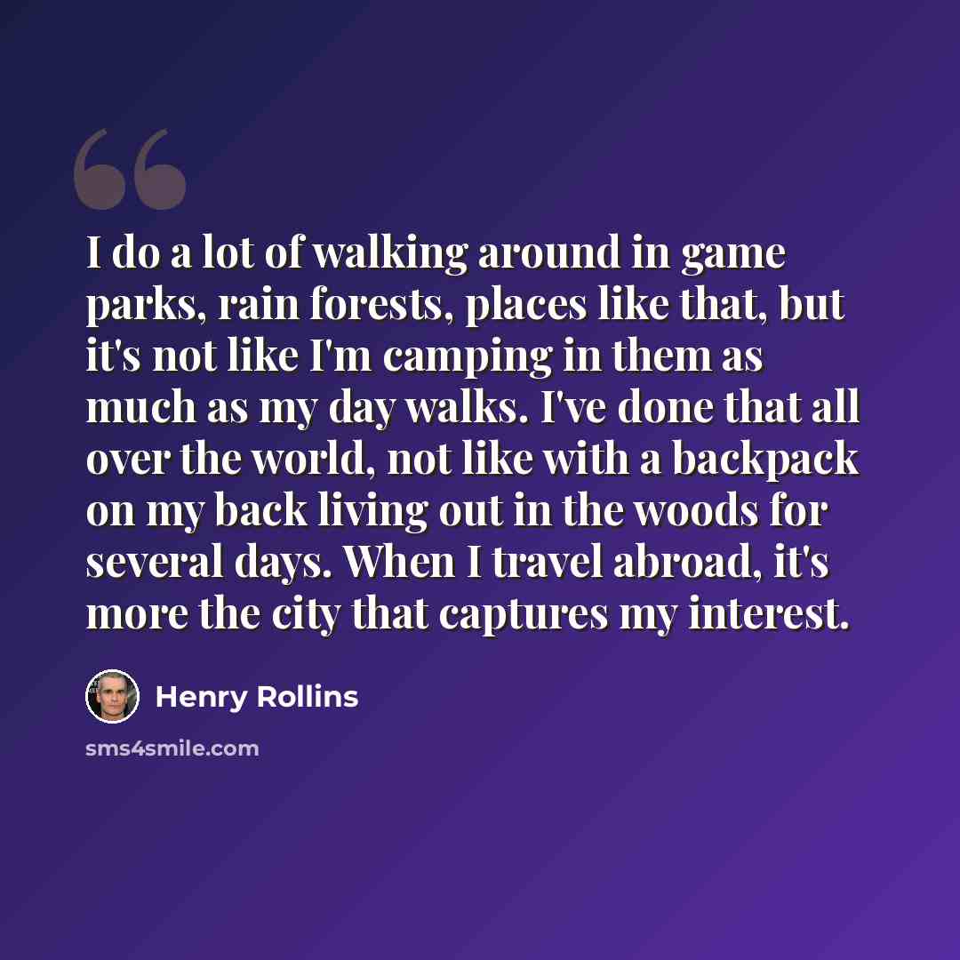“I do a lot of walking around in game parks, rain forests, places like that, but it's not like I'm camping in them as much as my day walks. I've done that all over the world, not like with a backpack on my back living out in the woods for several days. When I travel abroad, it's more the city that…” quote by Henry Rollins