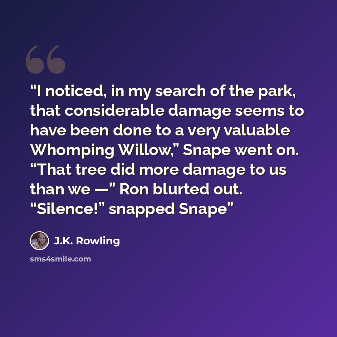 “I noticed, in my search of the park, that considerable damage seems to have been done to a very valuable Whomping Willow,” Snape went on. “That tree did more damage to us than we —” Ron blurted out. “Silence!” snapped Snape” quote by J.K. Rowling