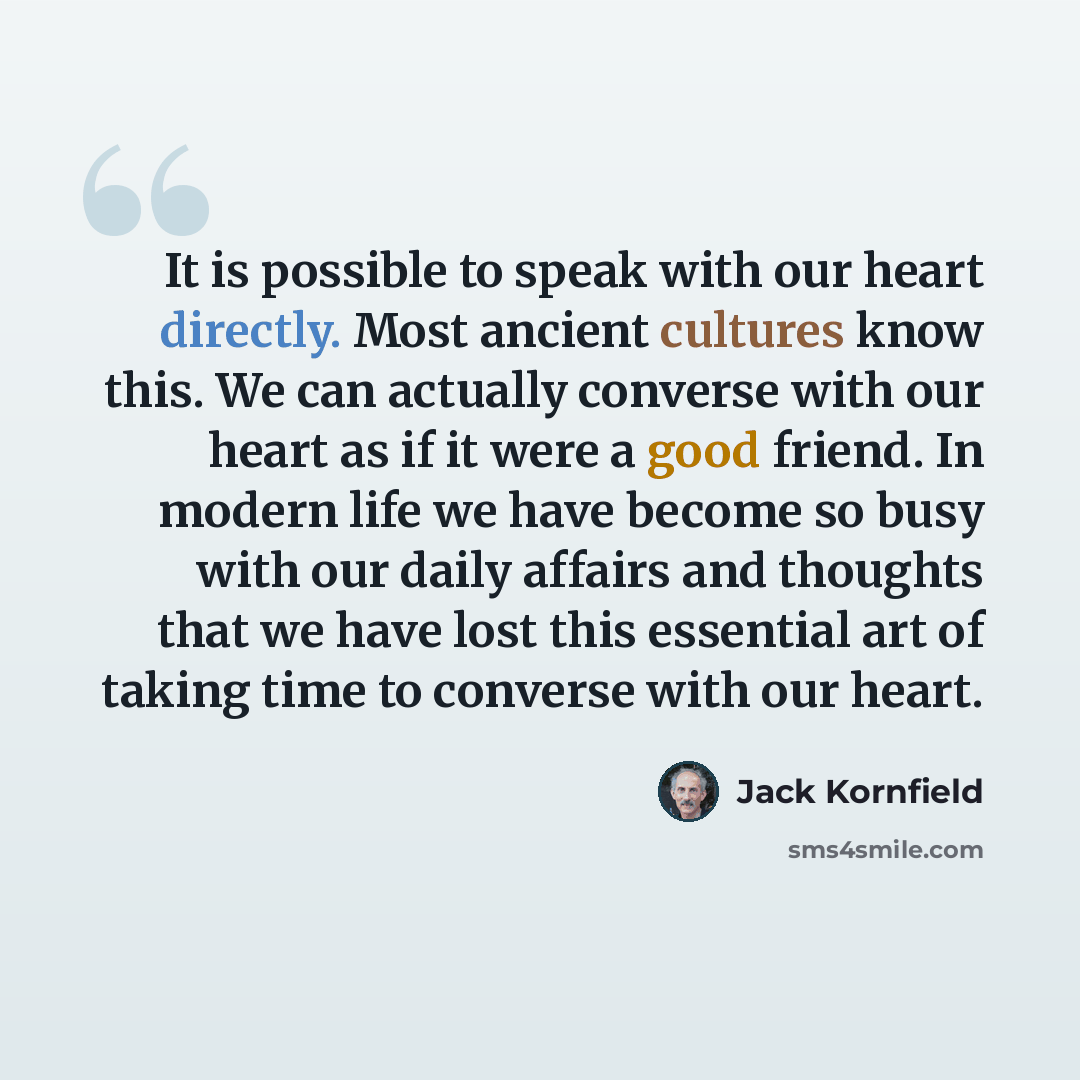 “It is possible to speak with our heart directly. Most ancient cultures know this. We can actually converse with our heart as if it were a good friend. In modern life we have become so busy with our daily affairs and thoughts that we have lost this essential art of taking time to converse with our…” quote by Jack Kornfield