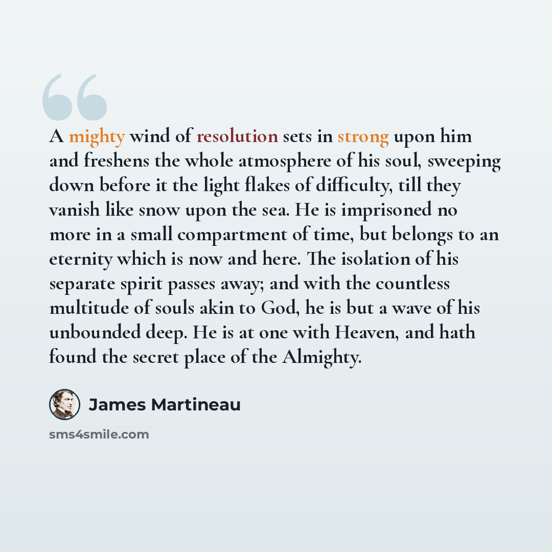 “A mighty wind of resolution sets in strong upon him and freshens the whole atmosphere of his soul, sweeping down before it the light flakes of difficulty, till they vanish like snow upon the sea. He is imprisoned no more in a small compartment of time, but belongs to an eternity which is now and…” quote by James Martineau