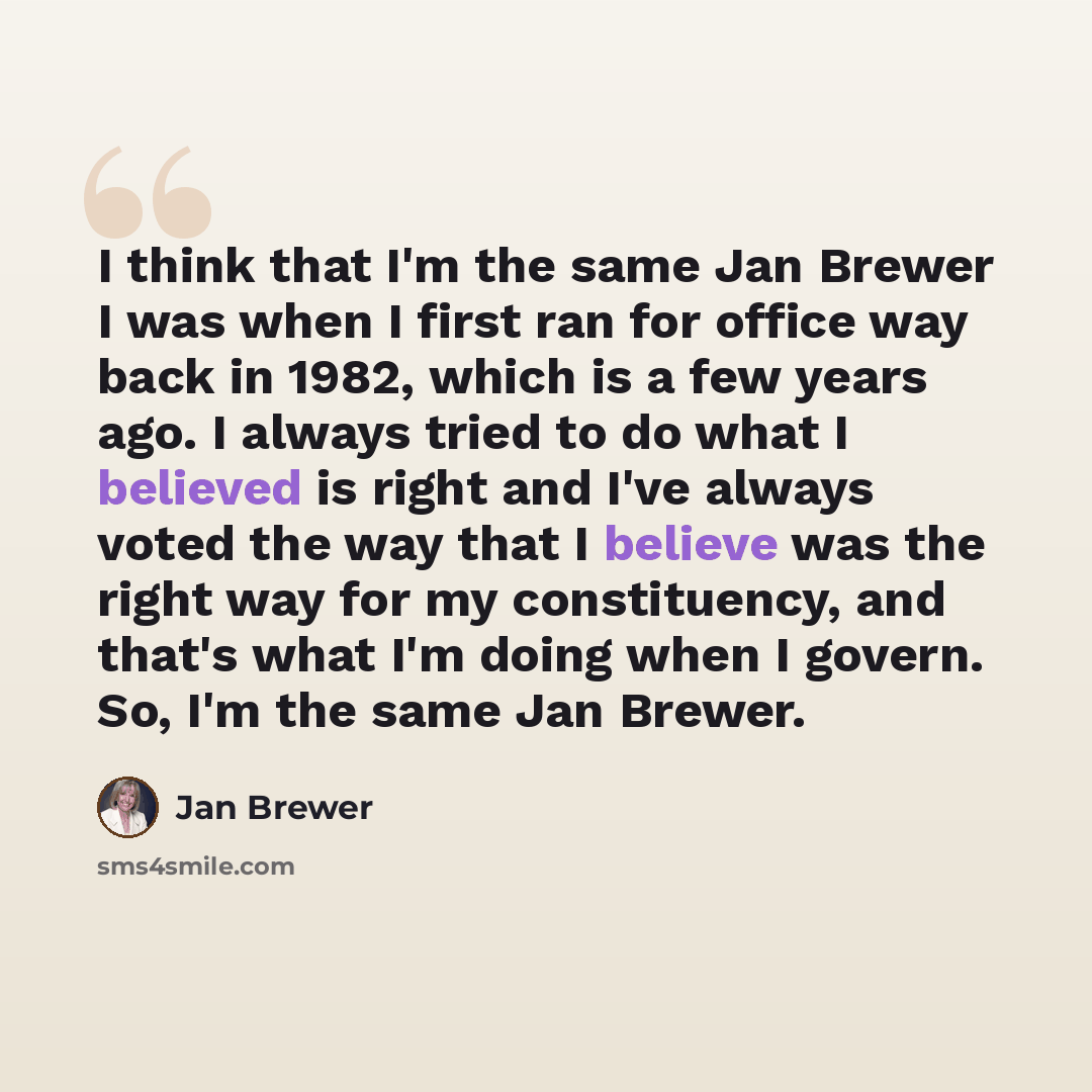 “I think that I'm the same Jan Brewer I was when I first ran for office way back in 1982, which is a few years ago. I always tried to do what I believed is right and I've always voted the way that I believe was the right way for my constituency, and that's what I'm doing when I govern. So, I'm the…” quote by Jan Brewer