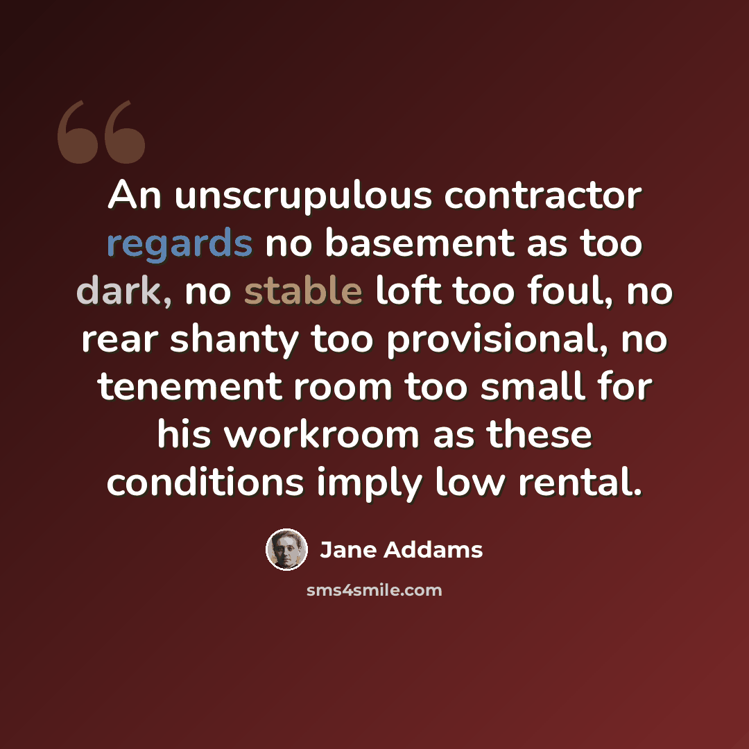 “An unscrupulous contractor regards no basement as too dark, no stable loft too foul, no rear shanty too provisional, no tenement room too small for his workroom as these conditions imply low rental.” quote by Jane Addams