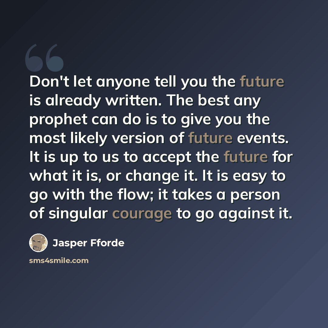 “Don't let anyone tell you the future is already written. The best any prophet can do is to give you the most likely version of future events. It is up to us to accept the future for what it is, or change it. It is easy to go with the flow; it takes a person of singular courage to go against it.” quote by Jasper Fforde