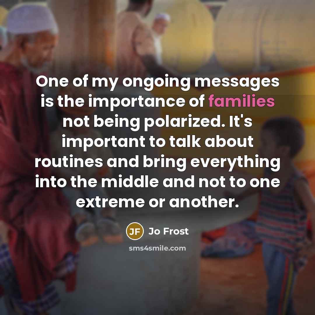“One of my ongoing messages is the importance of families not being polarized. It's important to talk about routines and bring everything into the middle and not to one extreme or another.” quote by Jo Frost