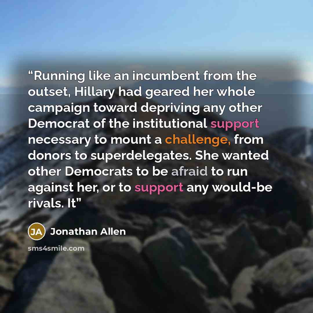 “Running like an incumbent from the outset, Hillary had geared her whole campaign toward depriving any other Democrat of the institutional support necessary to mount a challenge, from donors to superdelegates. She wanted other Democrats to be afraid to run against her, or to support any would-be…” quote by Jonathan Allen