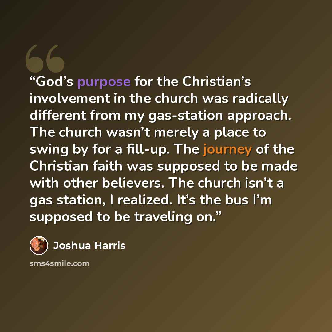 “God’s purpose for the Christian’s involvement in the church was radically different from my gas-station approach. The church wasn’t merely a place to swing by for a fill-up. The journey of the Christian faith was supposed to be made with other believers. The church isn’t a gas station, I realized…” quote by Joshua Harris