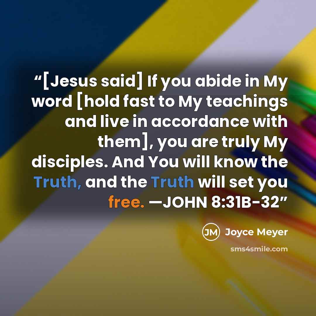 “[Jesus said] If you abide in My word [hold fast to My teachings and live in accordance with them], you are truly My disciples. And You will know the Truth, and the Truth will set you free. —JOHN 8:31B-32” quote by Joyce Meyer