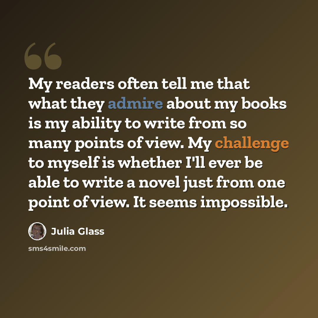 “My readers often tell me that what they admire about my books is my ability to write from so many points of view. My challenge to myself is whether I'll ever be able to write a novel just from one point of view. It seems impossible.” quote by Julia Glass