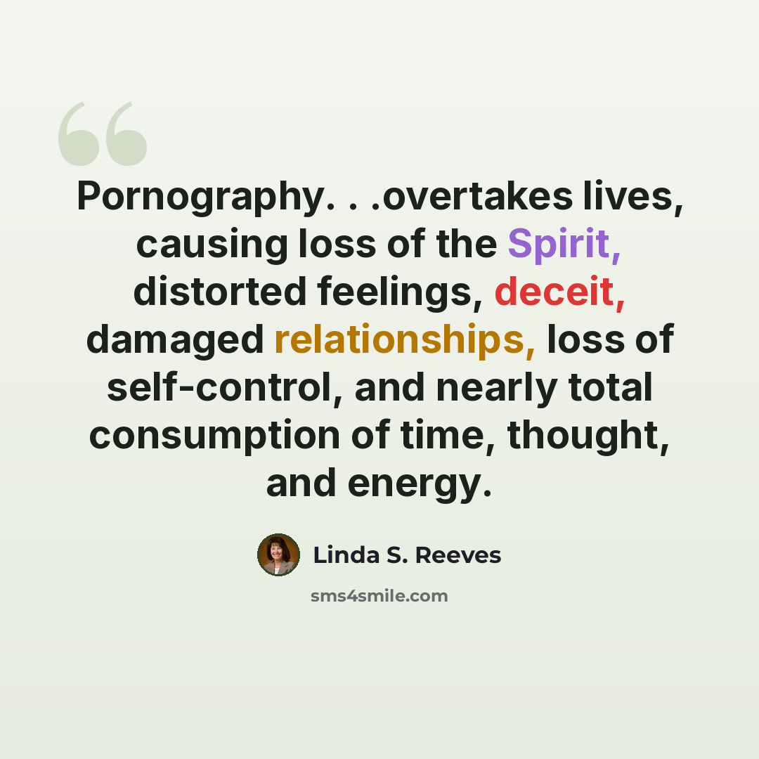 “Pornography. . .overtakes lives, causing loss of the Spirit, distorted feelings, deceit, damaged relationships, loss of self-control, and nearly total consumption of time, thought, and energy.” quote by Linda S. Reeves