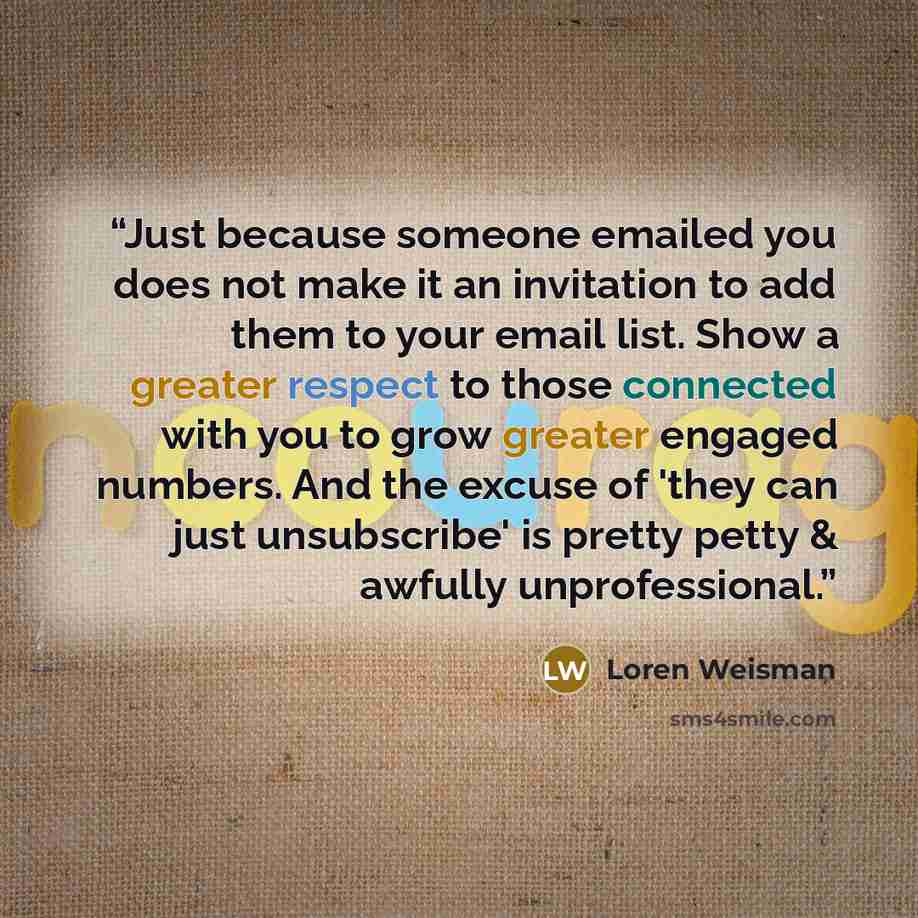 “Just because someone emailed you does not make it an invitation to add them to your email list. Show a greater respect to those connected with you to grow greater engaged numbers. And the excuse of 'they can just unsubscribe' is pretty petty & awfully unprofessional.” quote by Loren Weisman