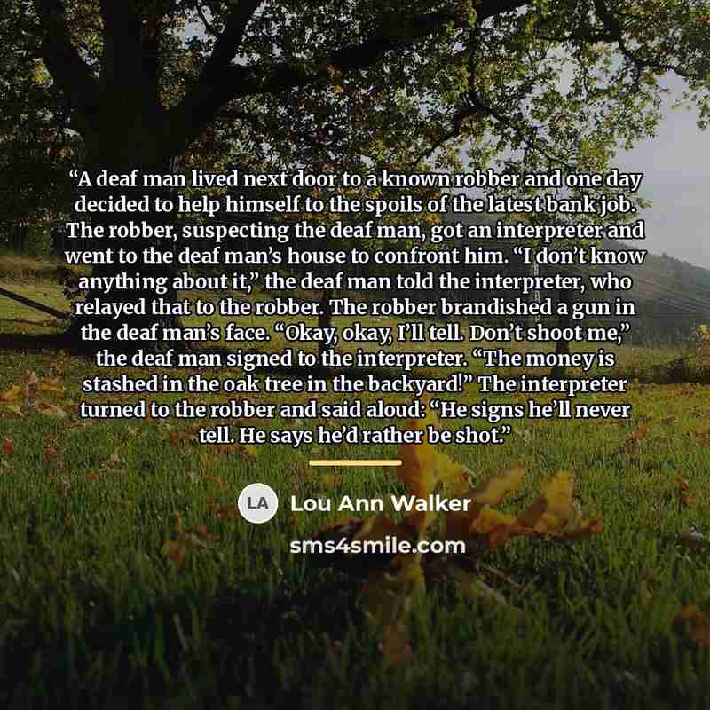 “A deaf man lived next door to a known robber and one day decided to help himself to the spoils of the latest bank job. The robber, suspecting the deaf man, got an interpreter and went to the deaf man’s house to confront him. “I don’t know anything about it,” the deaf man told the interpreter, who…” quote by Lou Ann Walker