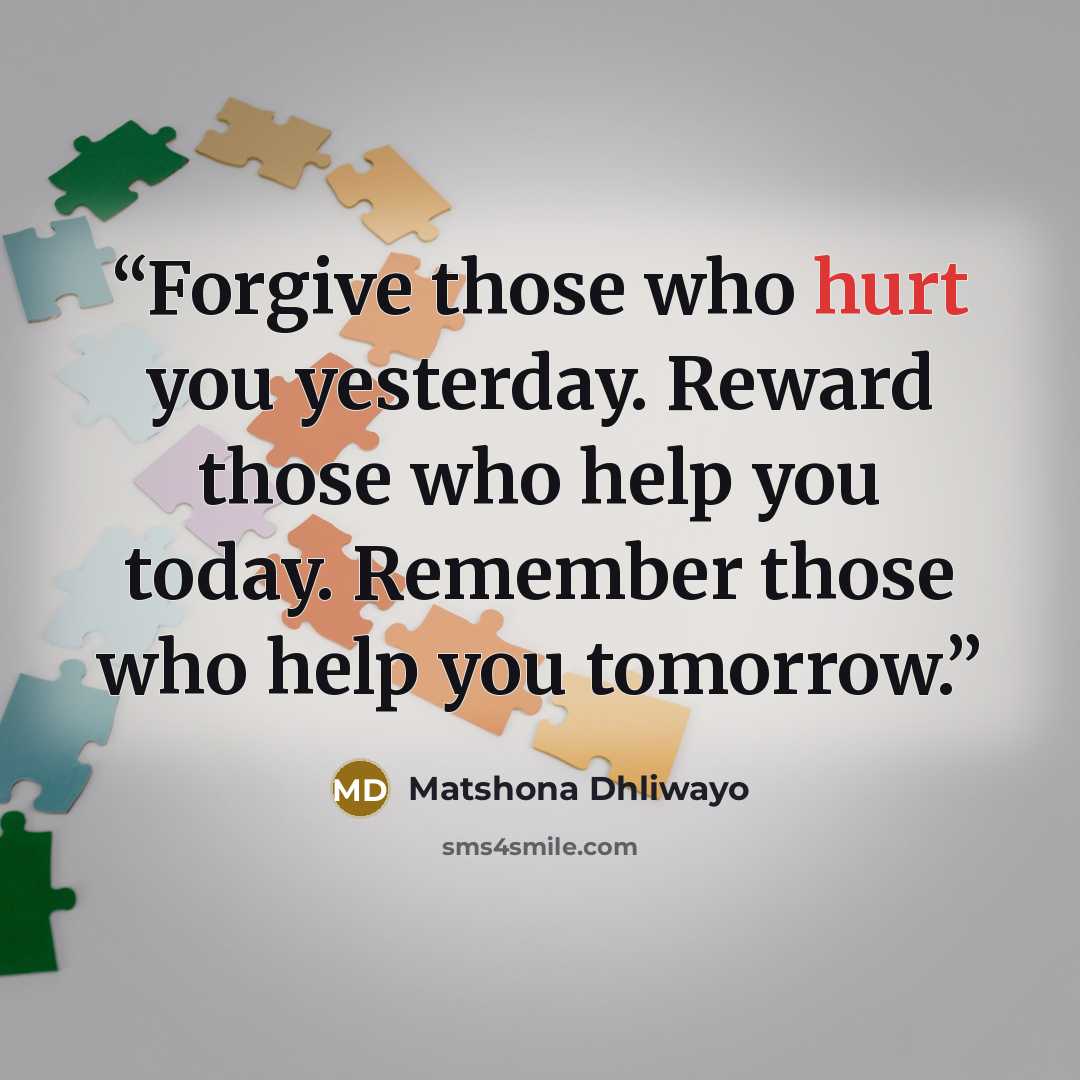 “Forgive those who hurt you yesterday. Reward those who help you today. Remember those who help you tomorrow.” quote by Matshona Dhliwayo