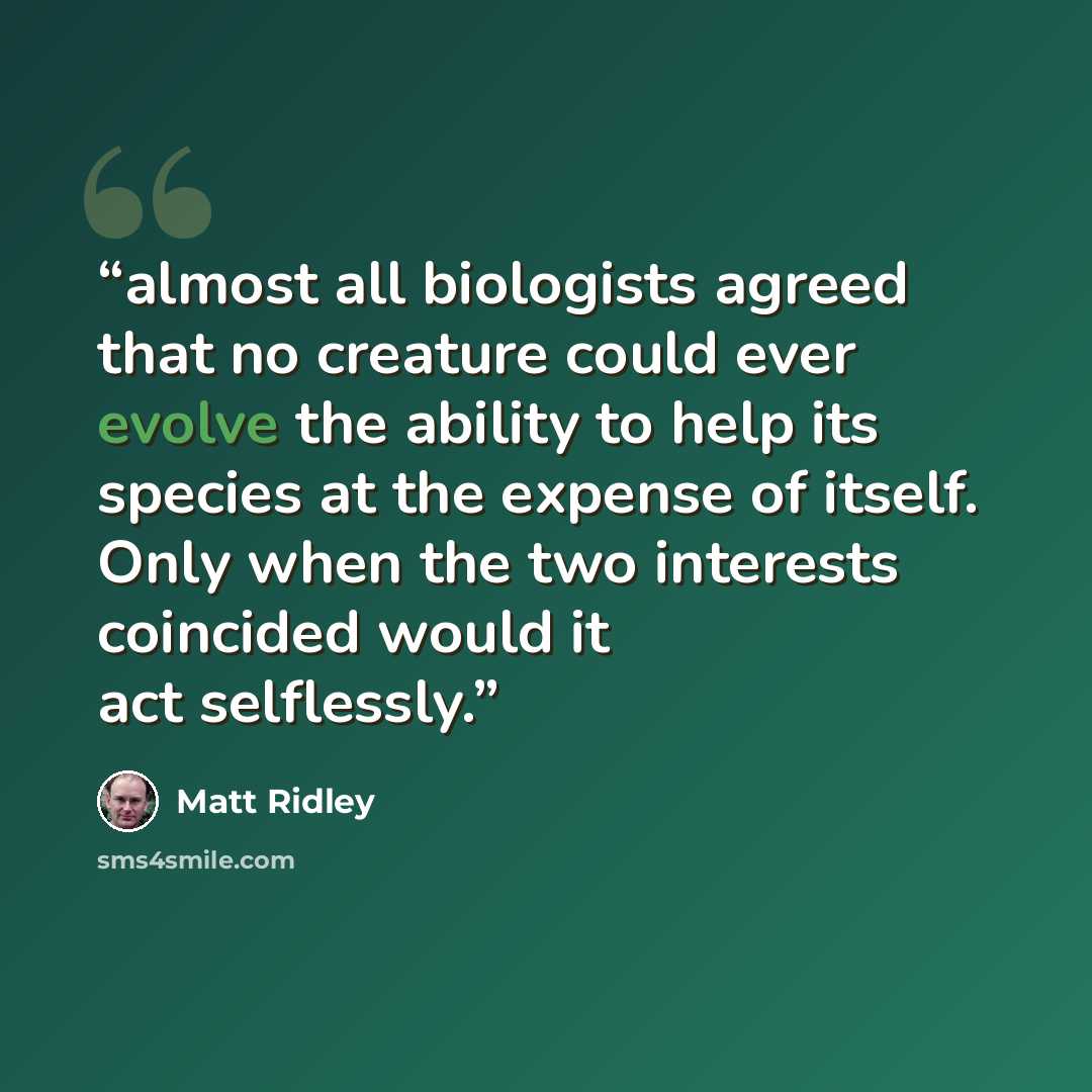 “almost all biologists agreed that no creature could ever evolve the ability to help its species at the expense of itself. Only when the two interests coincided would it act selflessly.” quote by Matt Ridley