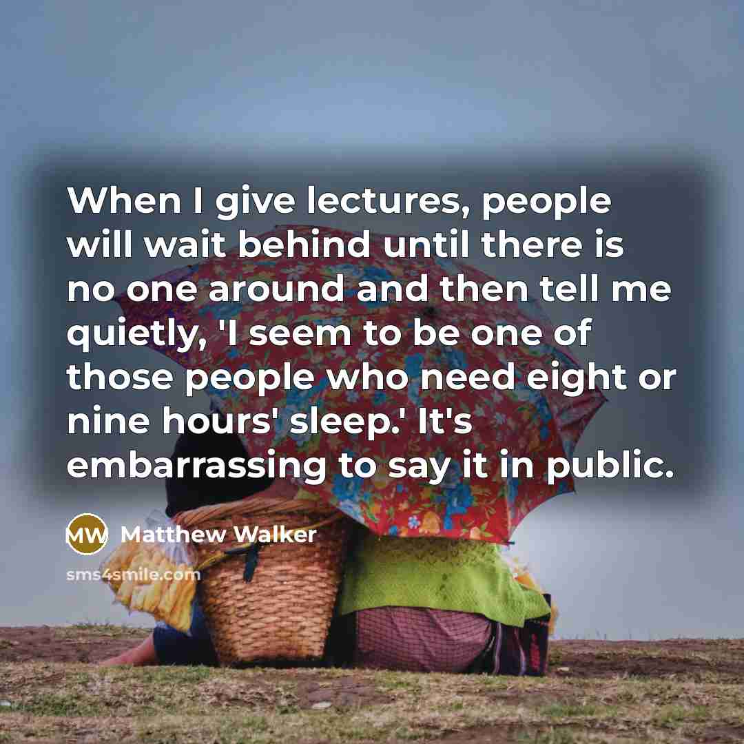 “When I give lectures, people will wait behind until there is no one around and then tell me quietly, 'I seem to be one of those people who need eight or nine hours' sleep.' It's embarrassing to say it in public.” quote by Matthew Walker