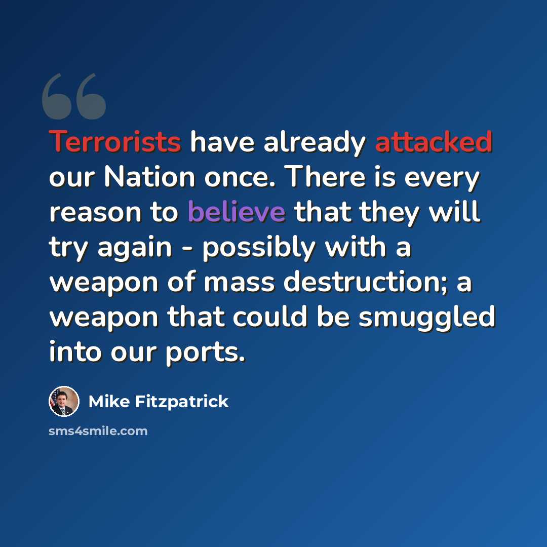 “Terrorists have already attacked our Nation once. There is every reason to believe that they will try again - possibly with a weapon of mass destruction; a weapon that could be smuggled into our ports.” quote by Mike Fitzpatrick