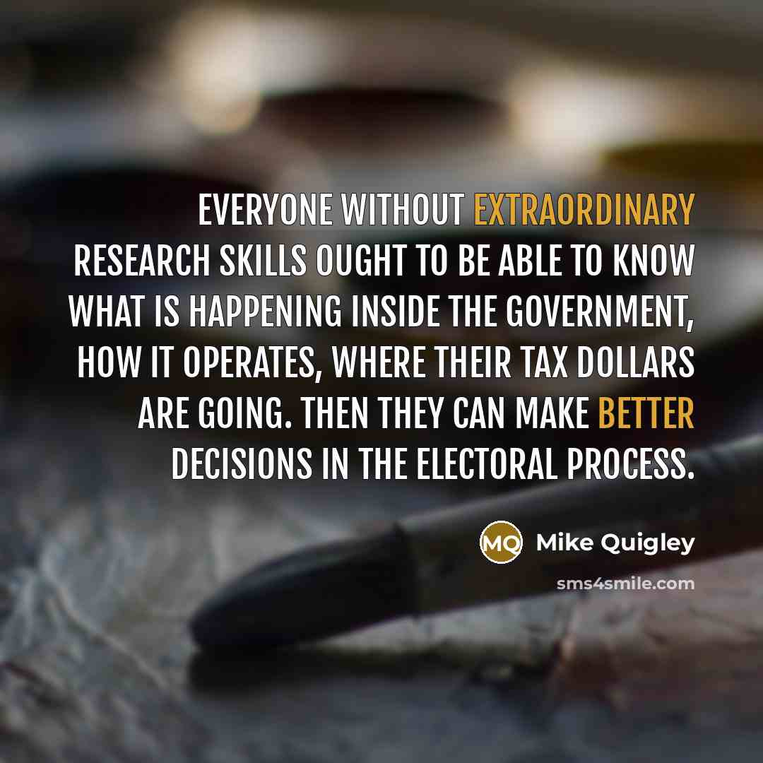 “Everyone without extraordinary research skills ought to be able to know what is happening inside the government, how it operates, where their tax dollars are going. Then they can make better decisions in the electoral process.” quote by Mike Quigley