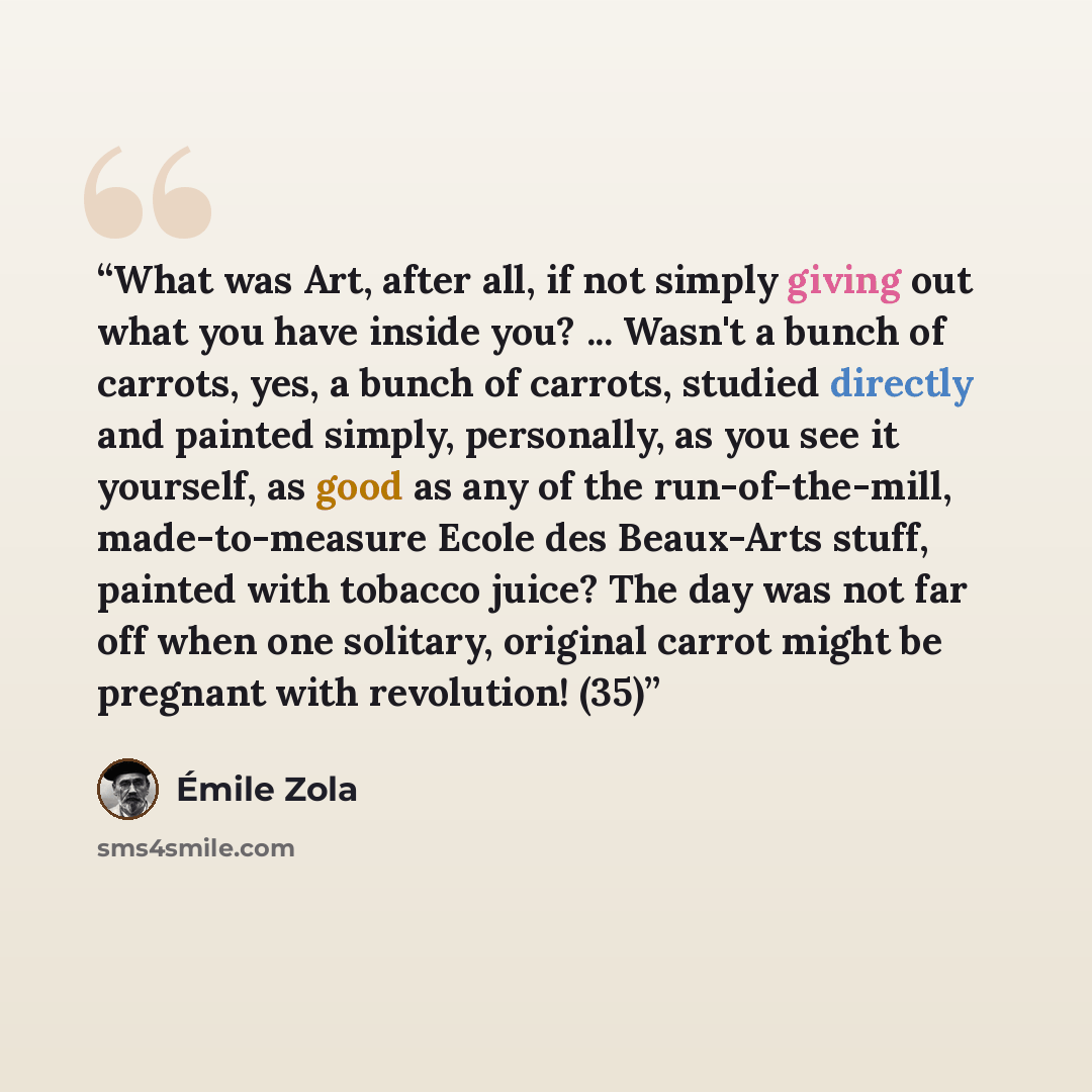 “What was Art, after all, if not simply giving out what you have inside you? ... Wasn't a bunch of carrots, yes, a bunch of carrots, studied directly and painted simply, personally, as you see it yourself, as good as any of the run-of-the-mill, made-to-measure Ecole des Beaux-Arts stuff, painted…” quote by Émile Zola