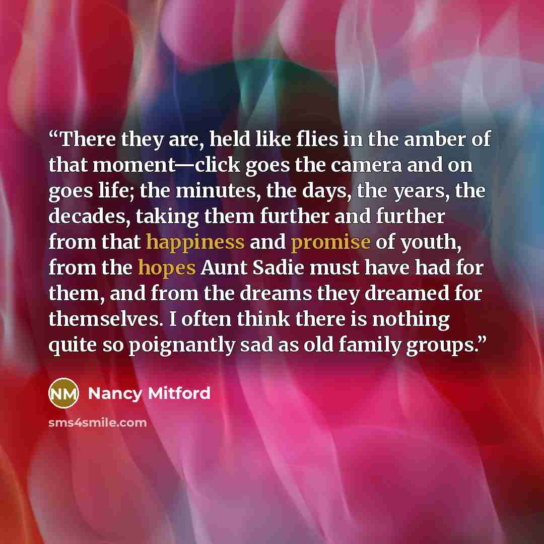 “There they are, held like flies in the amber of that moment—click goes the camera and on goes life; the minutes, the days, the years, the decades, taking them further and further from that happiness and promise of youth, from the hopes Aunt Sadie must have had for them, and from the dreams they…” quote by Nancy Mitford