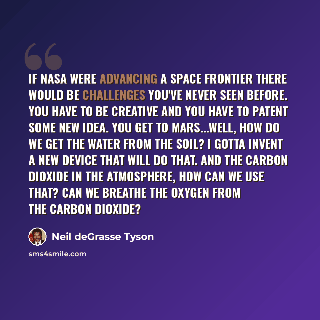 “If NASA were advancing a space frontier there would be challenges you've never seen before. You have to be creative and you have to patent some new idea. You get to Mars...well, how do we get the water from the soil? I gotta invent a new device that will do that. And the carbon dioxide in the…” quote by Neil deGrasse Tyson