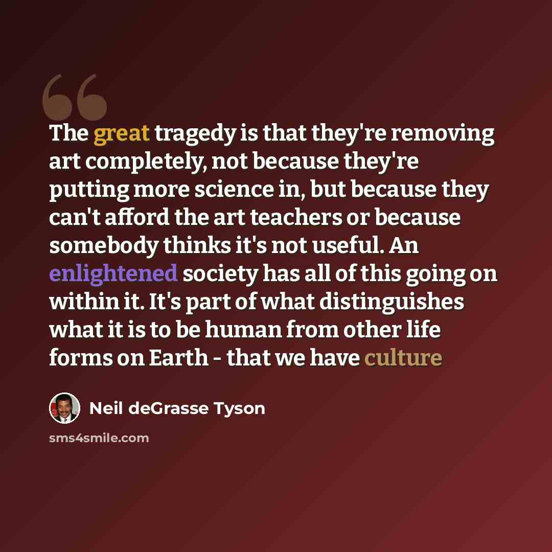 “The great tragedy is that they're removing art completely, not because they're putting more science in, but because they can't afford the art teachers or because somebody thinks it's not useful. An enlightened society has all of this going on within it. It's part of what distinguishes what it is…” quote by Neil deGrasse Tyson