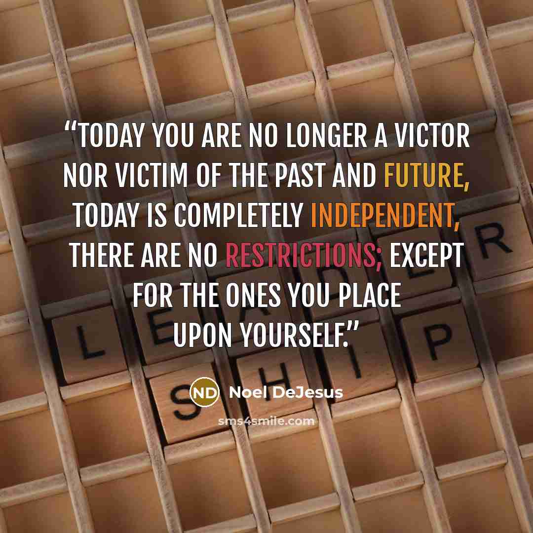 “Today you are no longer a victor nor victim of the past and future, today is completely independent, there are no restrictions; except for the ones you place upon yourself.” quote by Noel DeJesus
