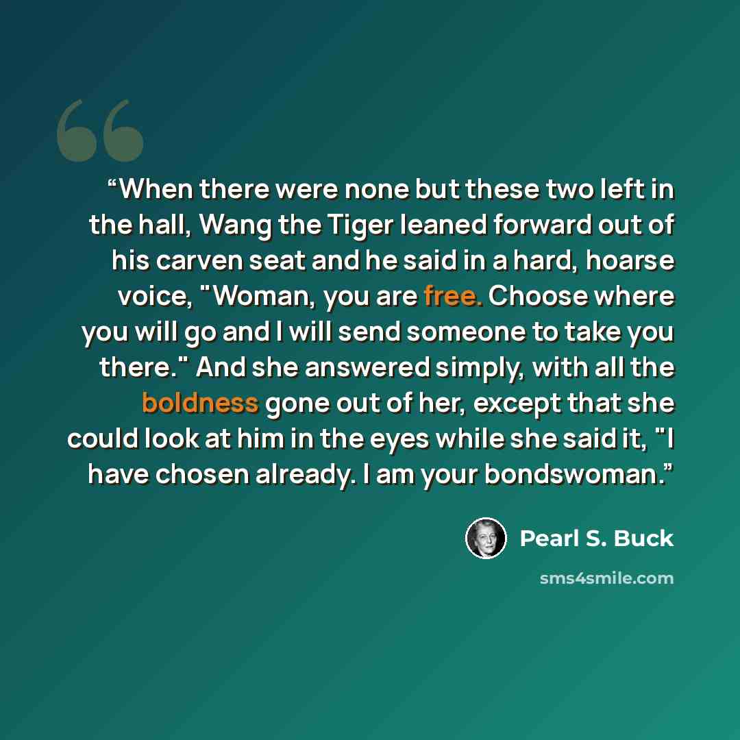 “When there were none but these two left in the hall, Wang the Tiger leaned forward out of his carven seat and he said in a hard, hoarse voice, "Woman, you are free. Choose where you will go and I will send someone to take you there." And she answered simply, with all the boldness gone out of her…” quote by Pearl S. Buck