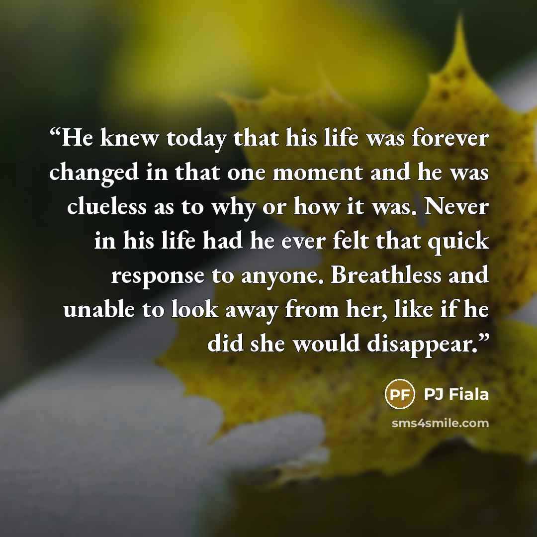 “He knew today that his life was forever changed in that one moment and he was clueless as to why or how it was. Never in his life had he ever felt that quick response to anyone. Breathless and unable to look away from her, like if he did she would disappear.” quote by PJ Fiala