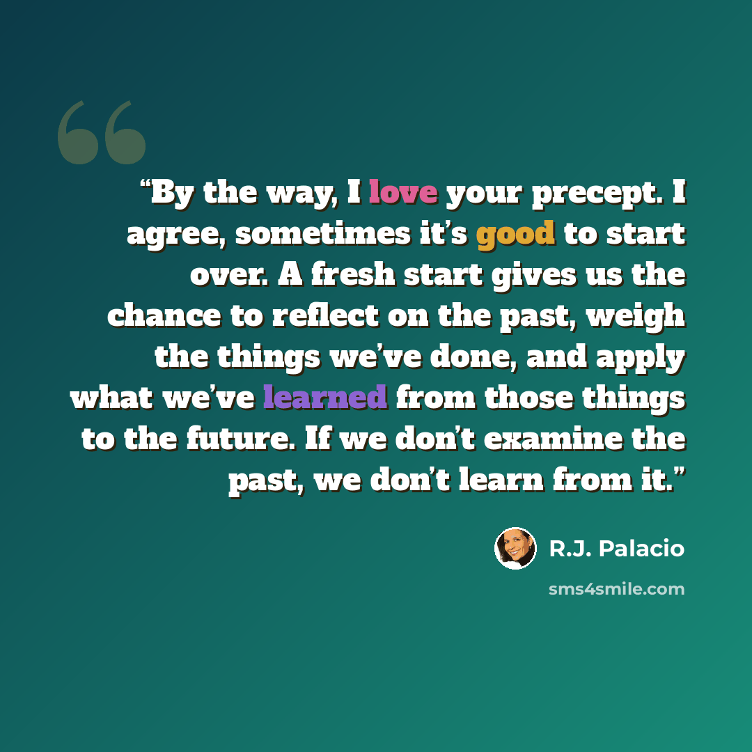 “By the way, I love your precept. I agree, sometimes it’s good to start over. A fresh start gives us the chance to reflect on the past, weigh the things we’ve done, and apply what we’ve learned from those things to the future. If we don’t examine the past, we don’t learn from it.” quote by R.J. Palacio