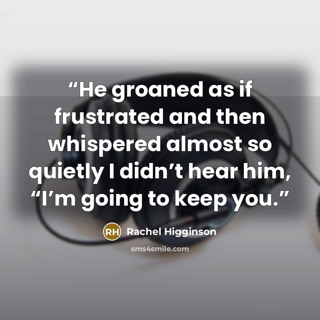 “He groaned as if frustrated and then whispered almost so quietly I didn’t hear him, “I’m going to keep you.” quote by Rachel Higginson