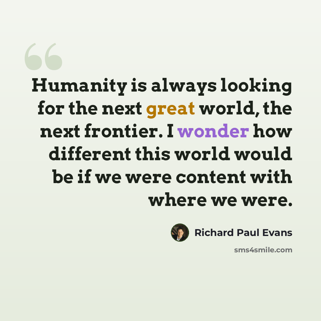 “Humanity is always looking for the next great world, the next frontier. I wonder how different this world would be if we were content with where we were.” quote by Richard Paul Evans