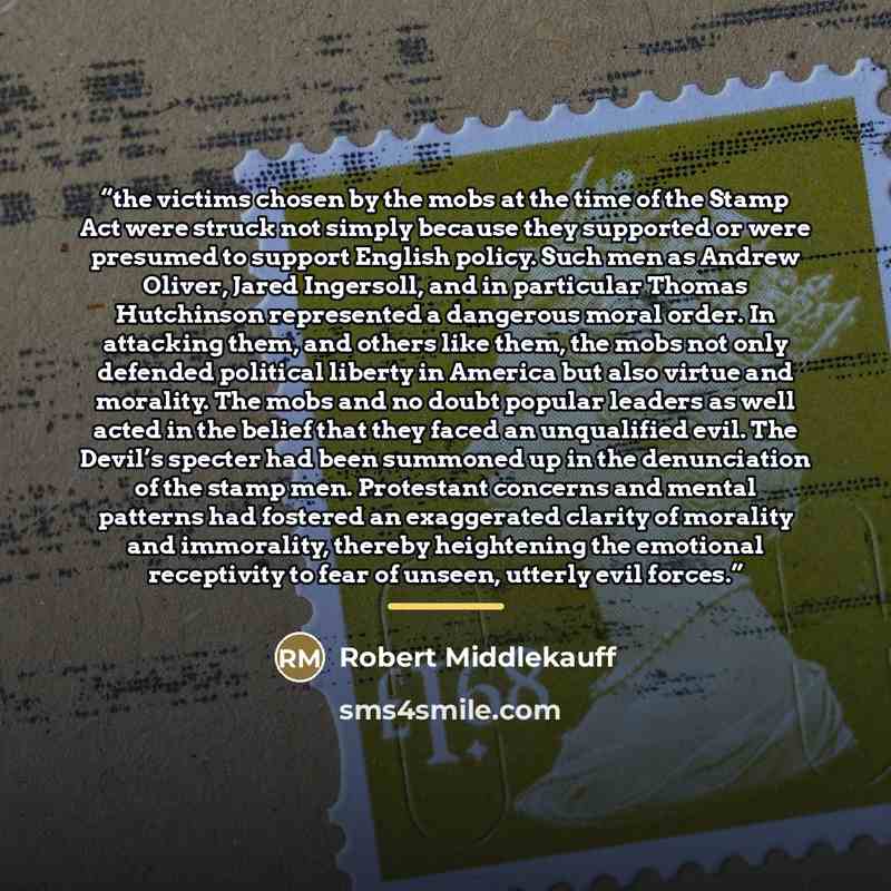 “the victims chosen by the mobs at the time of the Stamp Act were struck not simply because they supported or were presumed to support English policy. Such men as Andrew Oliver, Jared Ingersoll, and in particular Thomas Hutchinson represented a dangerous moral order. In attacking them, and others…” quote by Robert Middlekauff