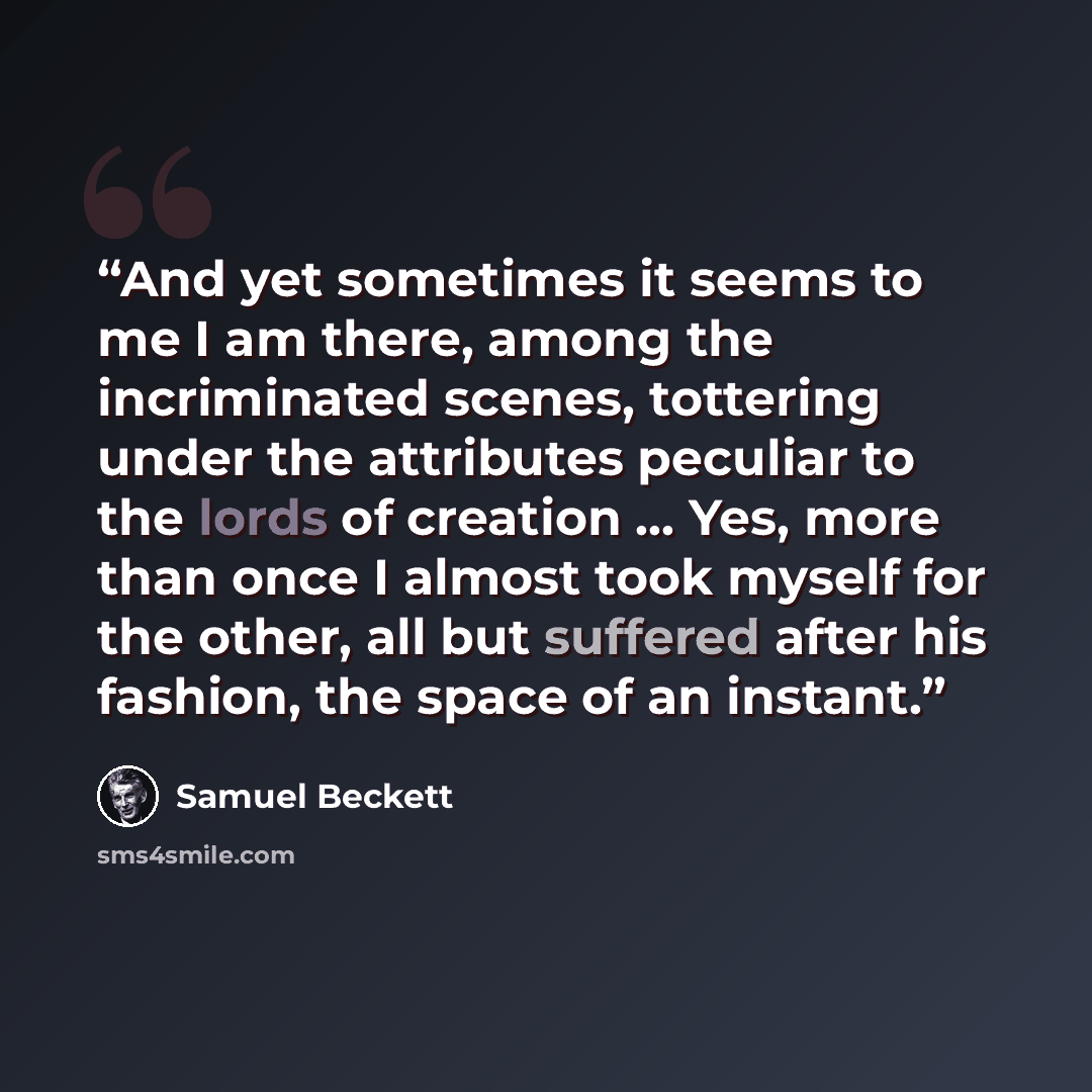 “And yet sometimes it seems to me I am there, among the incriminated scenes, tottering under the attributes peculiar to the lords of creation ... Yes, more than once I almost took myself for the other, all but suffered after his fashion, the space of an instant.” quote by Samuel Beckett