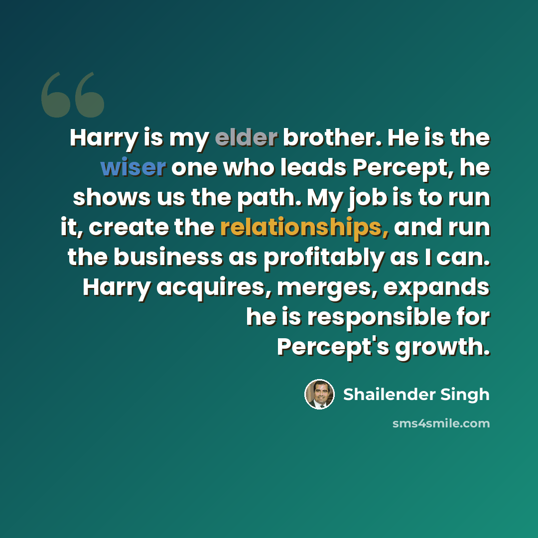 “Harry is my elder brother. He is the wiser one who leads Percept, he shows us the path. My job is to run it, create the relationships, and run the business as profitably as I can. Harry acquires, merges, expands he is responsible for Percept's growth.” quote by Shailender Singh