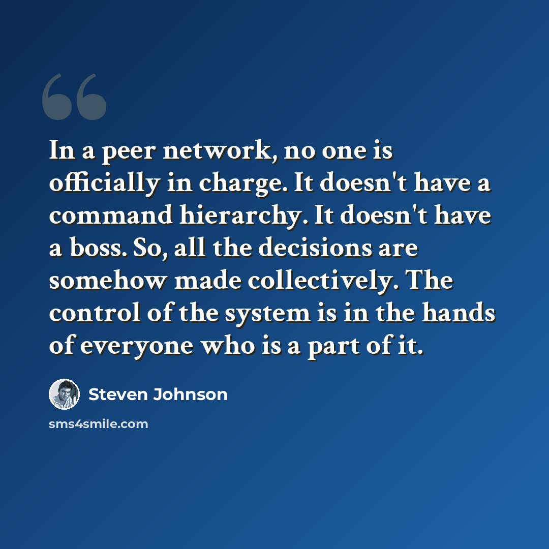 “In a peer network, no one is officially in charge. It doesn't have a command hierarchy. It doesn't have a boss. So, all the decisions are somehow made collectively. The control of the system is in the hands of everyone who is a part of it.” quote by Steven Johnson