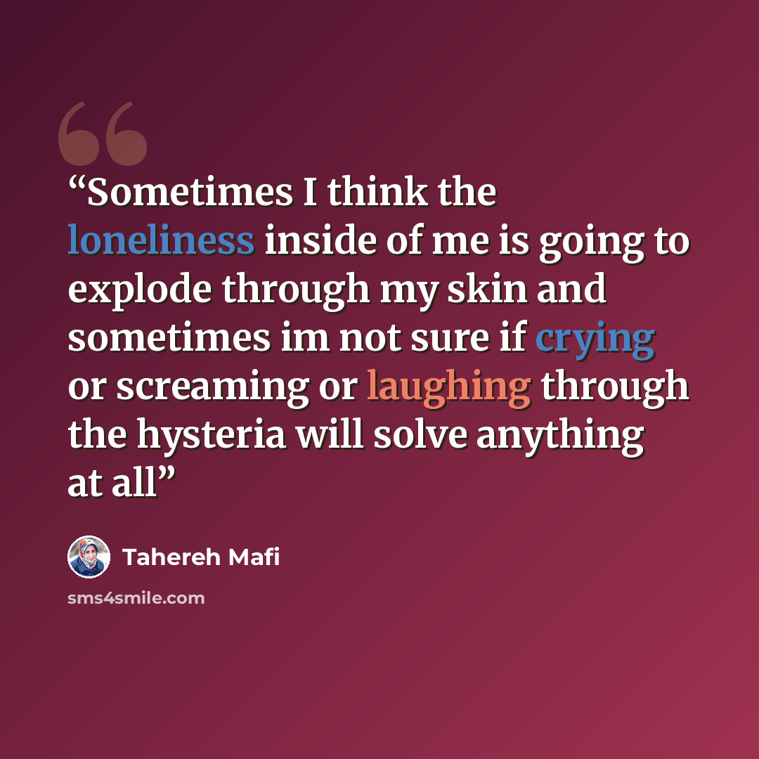 “Sometimes I think the loneliness inside of me is going to explode through my skin and sometimes im not sure if crying or screaming or laughing through the hysteria will solve anything at all” quote by Tahereh Mafi