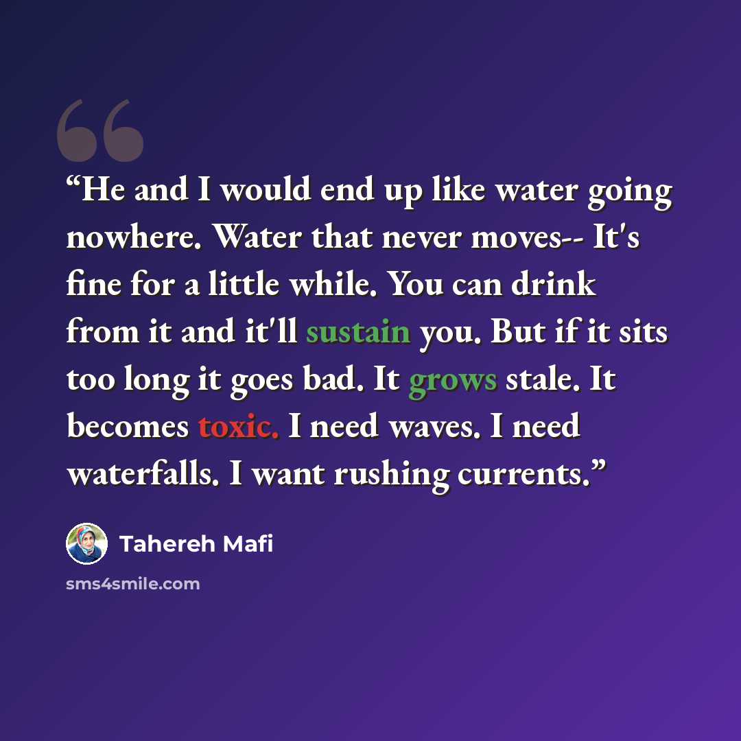 “He and I would end up like water going nowhere. Water that never moves-- It's fine for a little while. You can drink from it and it'll sustain you. But if it sits too long it goes bad. It grows stale. It becomes toxic. I need waves. I need waterfalls. I want rushing currents.” quote by Tahereh Mafi