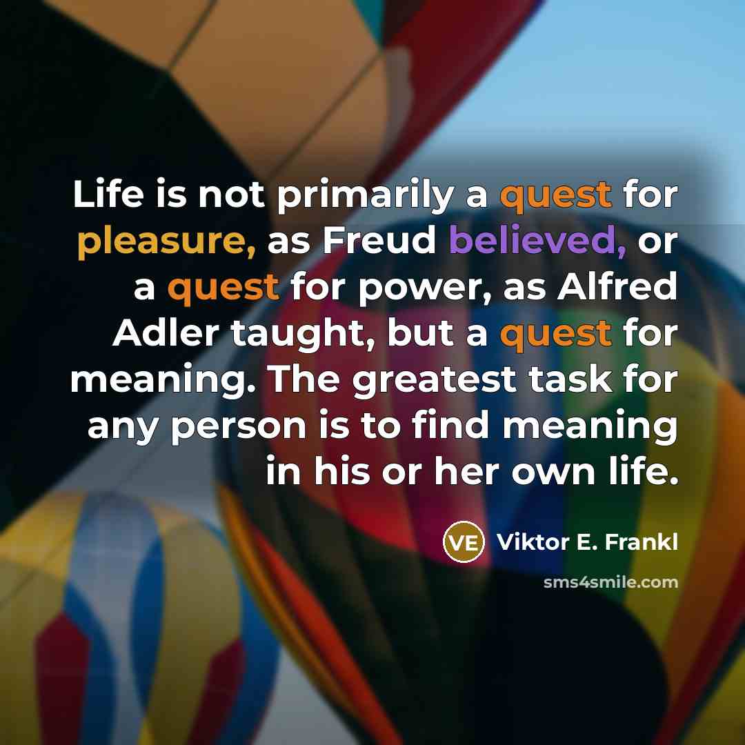 “Life is not primarily a quest for pleasure, as Freud believed, or a quest for power, as Alfred Adler taught, but a quest for meaning. The greatest task for any person is to find meaning in his or her own life.” quote by Viktor E. Frankl