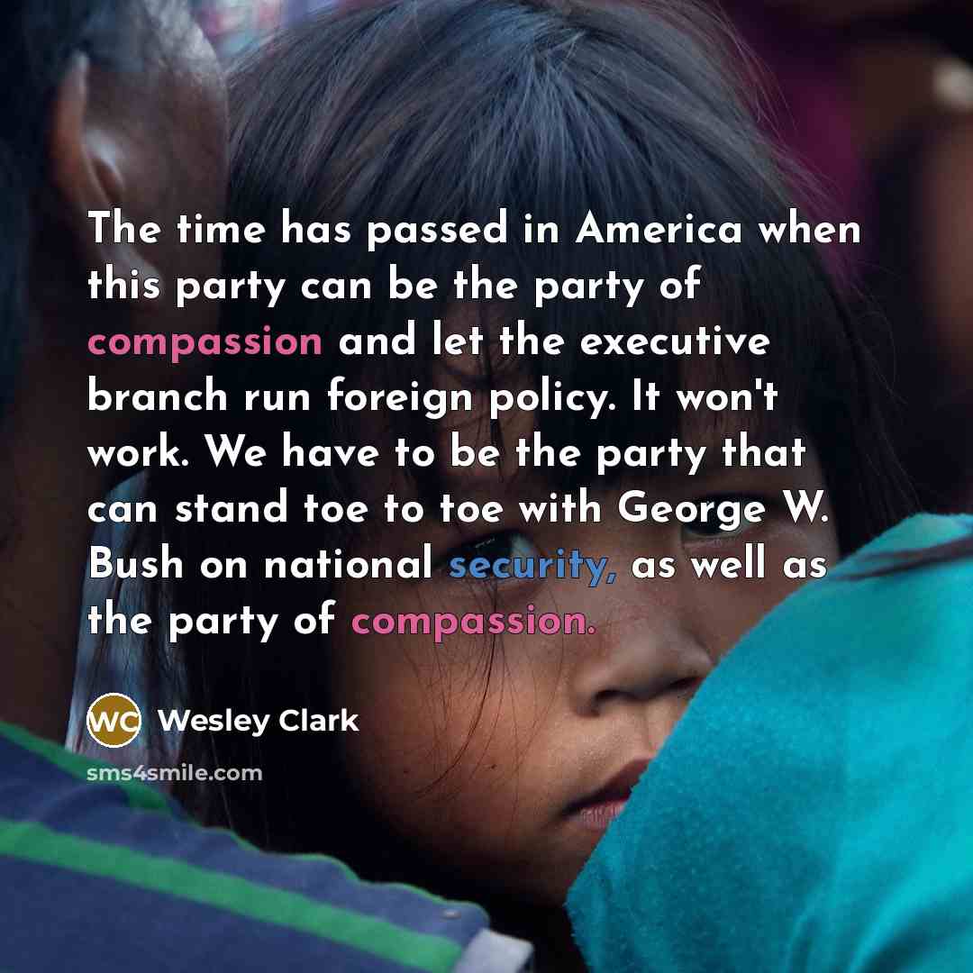 “The time has passed in America when this party can be the party of compassion and let the executive branch run foreign policy. It won't work. We have to be the party that can stand toe to toe with George W. Bush on national security, as well as the party of compassion.” quote by Wesley Clark