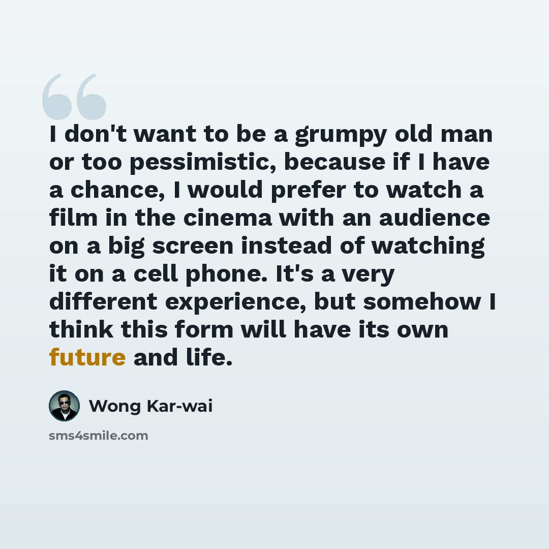 “I don't want to be a grumpy old man or too pessimistic, because if I have a chance, I would prefer to watch a film in the cinema with an audience on a big screen instead of watching it on a cell phone. It's a very different experience, but somehow I think this form will have its own future and life.” quote by Wong Kar-wai
