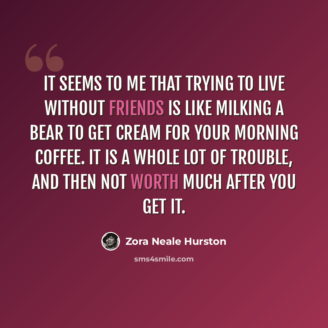 “It seems to me that trying to live without friends is like milking a bear to get cream for your morning coffee. It is a whole lot of trouble, and then not worth much after you get it.” quote by Zora Neale Hurston