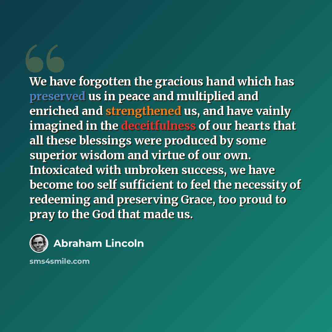 “We have forgotten the gracious hand which has preserved us in peace and multiplied and enriched and strengthened us, and have vainly imagined in the deceitfulness of our hearts that all these blessings were produced by some superior wisdom and virtue of our own. Intoxicated with unbroken success…” quote by Abraham Lincoln
