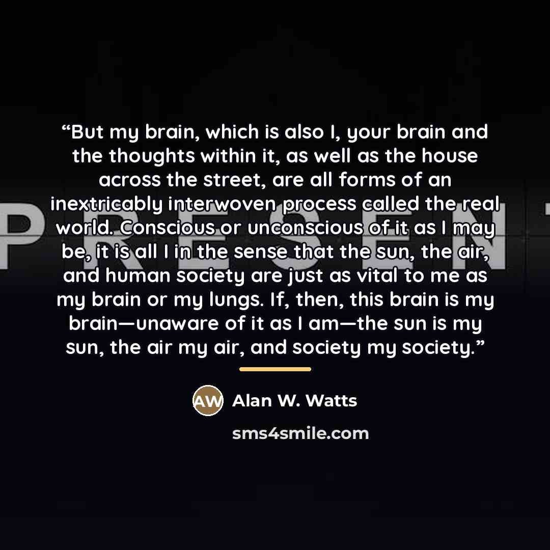 “But my brain, which is also I, your brain and the thoughts within it, as well as the house across the street, are all forms of an inextricably interwoven process called the real world. Conscious or unconscious of it as I may be, it is all I in the sense that the sun, the air, and human society are…” quote by Alan W. Watts