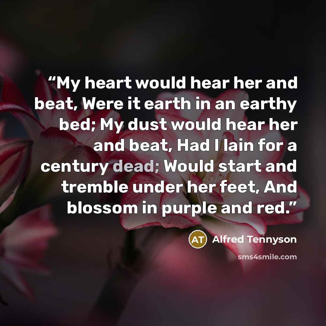 “My heart would hear her and beat, Were it earth in an earthy bed; My dust would hear her and beat, Had I lain for a century dead; Would start and tremble under her feet, And blossom in purple and red.” quote by Alfred Tennyson