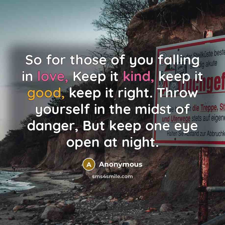 “So for those of you falling in love, Keep it kind, keep it good, keep it right. Throw yourself in the midst of danger, But keep one eye open at night.” quote by Anonymous