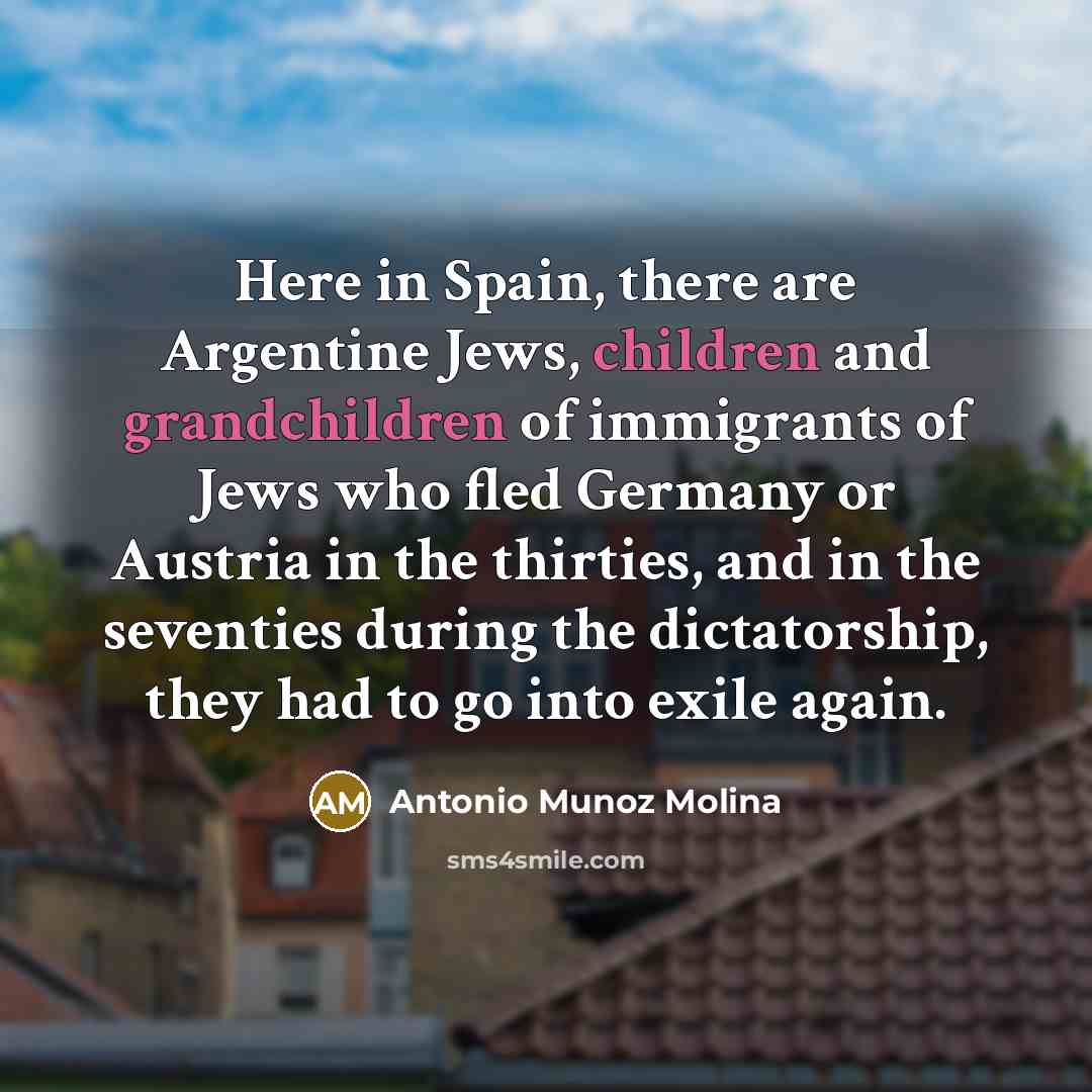 “Here in Spain, there are Argentine Jews, children and grandchildren of immigrants of Jews who fled Germany or Austria in the thirties, and in the seventies during the dictatorship, they had to go into exile again.” quote by Antonio Munoz Molina